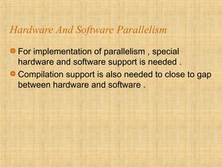 Hardware And Software Parallelism
For implementation of parallelism , special
hardware and software support is needed .
Compilation support is also needed to close to gap
between hardware and software .
 