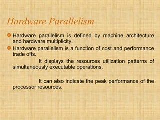 Hardware Parallelism
Hardware parallelism is defined by machine architecture
and hardware multiplicity.
Hardware parallelism is a function of cost and performance
trade offs.
It displays the resources utilization patterns of
simultaneously executable operations.
It can also indicate the peak performance of the
processor resources.
 