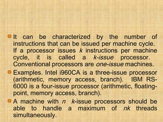 It can be characterized by the number of
instructions that can be issued per machine cycle.
If a processor issues k instructions per machine
cycle, it is called a k-issue processor.
Conventional processors are one-issue machines.
Examples. Intel i960CA is a three-issue processor
(arithmetic, memory access, branch). IBM RS-
6000 is a four-issue processor (arithmetic, floating-
point, memory access, branch).
A machine with n k-issue processors should be
able to handle a maximum of nk threads
simultaneously.
 