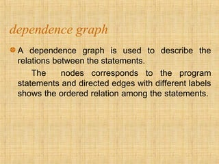 dependence graph
A dependence graph is used to describe the
relations between the statements.
The nodes corresponds to the program
statements and directed edges with different labels
shows the ordered relation among the statements.
 