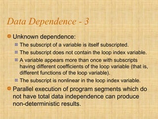 Data Dependence - 3
Unknown dependence:
The subscript of a variable is itself subscripted.
The subscript does not contain the loop index variable.
A variable appears more than once with subscripts
having different coefficients of the loop variable (that is,
different functions of the loop variable).
The subscript is nonlinear in the loop index variable.
Parallel execution of program segments which do
not have total data independence can produce
non-deterministic results.
 
