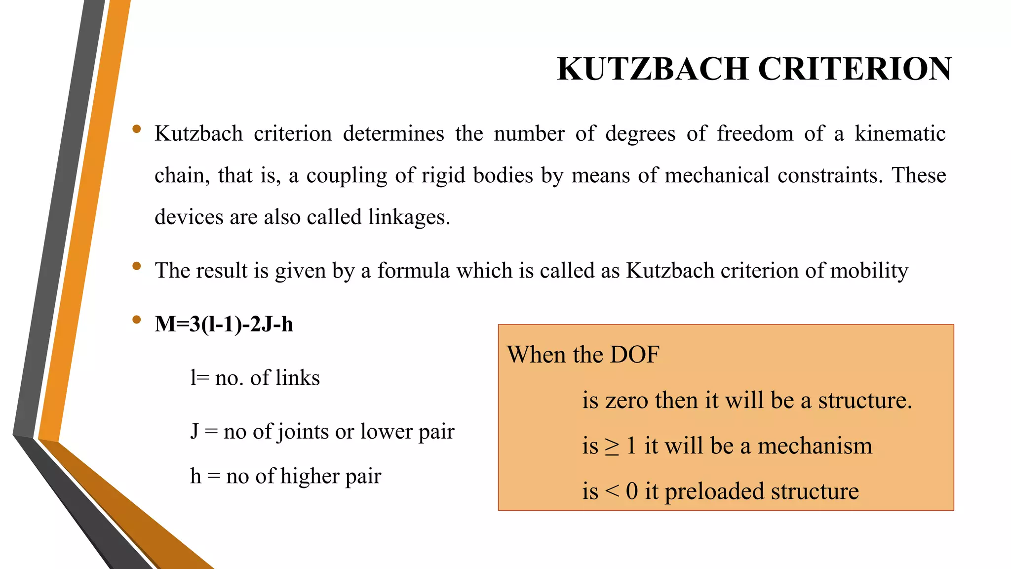 KUTZBACH CRITERION
• Kutzbach criterion determines the number of degrees of freedom of a kinematic
chain, that is, a coupling of rigid bodies by means of mechanical constraints. These
devices are also called linkages.
• The result is given by a formula which is called as Kutzbach criterion of mobility
• M=3(l-1)-2J-h
l= no. of links
J = no of joints or lower pair
h = no of higher pair
When the DOF
is zero then it will be a structure.
is ≥ 1 it will be a mechanism
is < 0 it preloaded structure
 