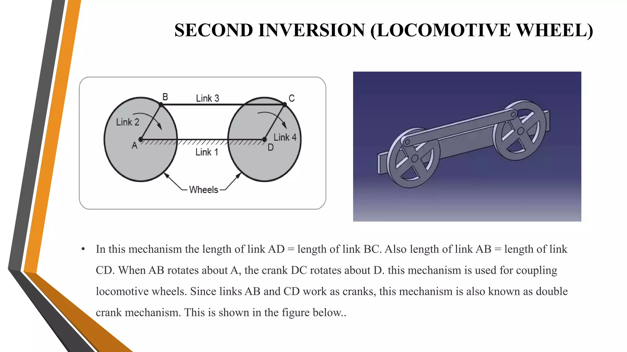 SECOND INVERSION (LOCOMOTIVE WHEEL)
• In this mechanism the length of link AD = length of link BC. Also length of link AB = length of link
CD. When AB rotates about A, the crank DC rotates about D. this mechanism is used for coupling
locomotive wheels. Since links AB and CD work as cranks, this mechanism is also known as double
crank mechanism. This is shown in the figure below..
 