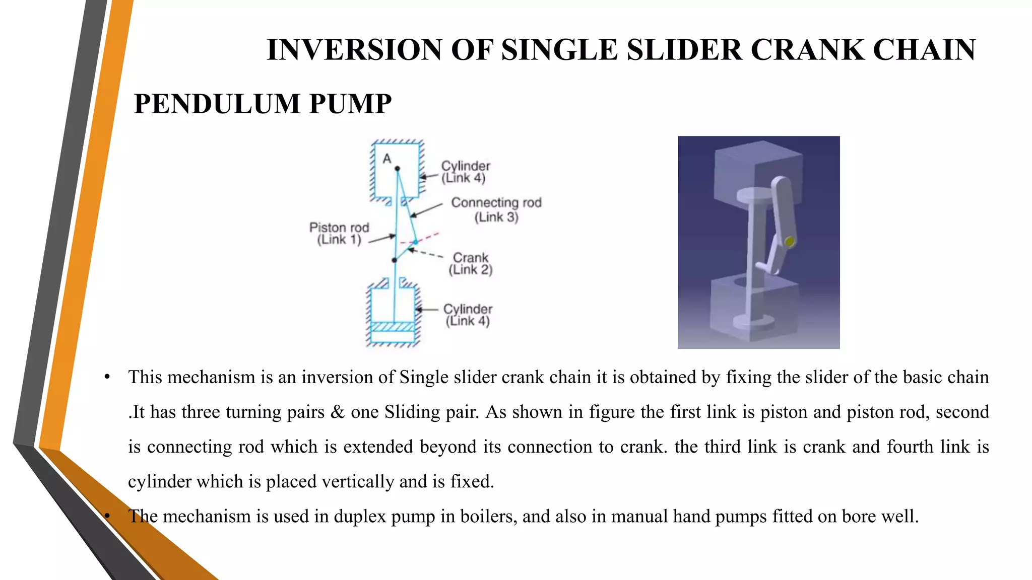 INVERSION OF SINGLE SLIDER CRANK CHAIN
PENDULUM PUMP
• This mechanism is an inversion of Single slider crank chain it is obtained by fixing the slider of the basic chain
.It has three turning pairs & one Sliding pair. As shown in figure the first link is piston and piston rod, second
is connecting rod which is extended beyond its connection to crank. the third link is crank and fourth link is
cylinder which is placed vertically and is fixed.
• The mechanism is used in duplex pump in boilers, and also in manual hand pumps fitted on bore well.
 