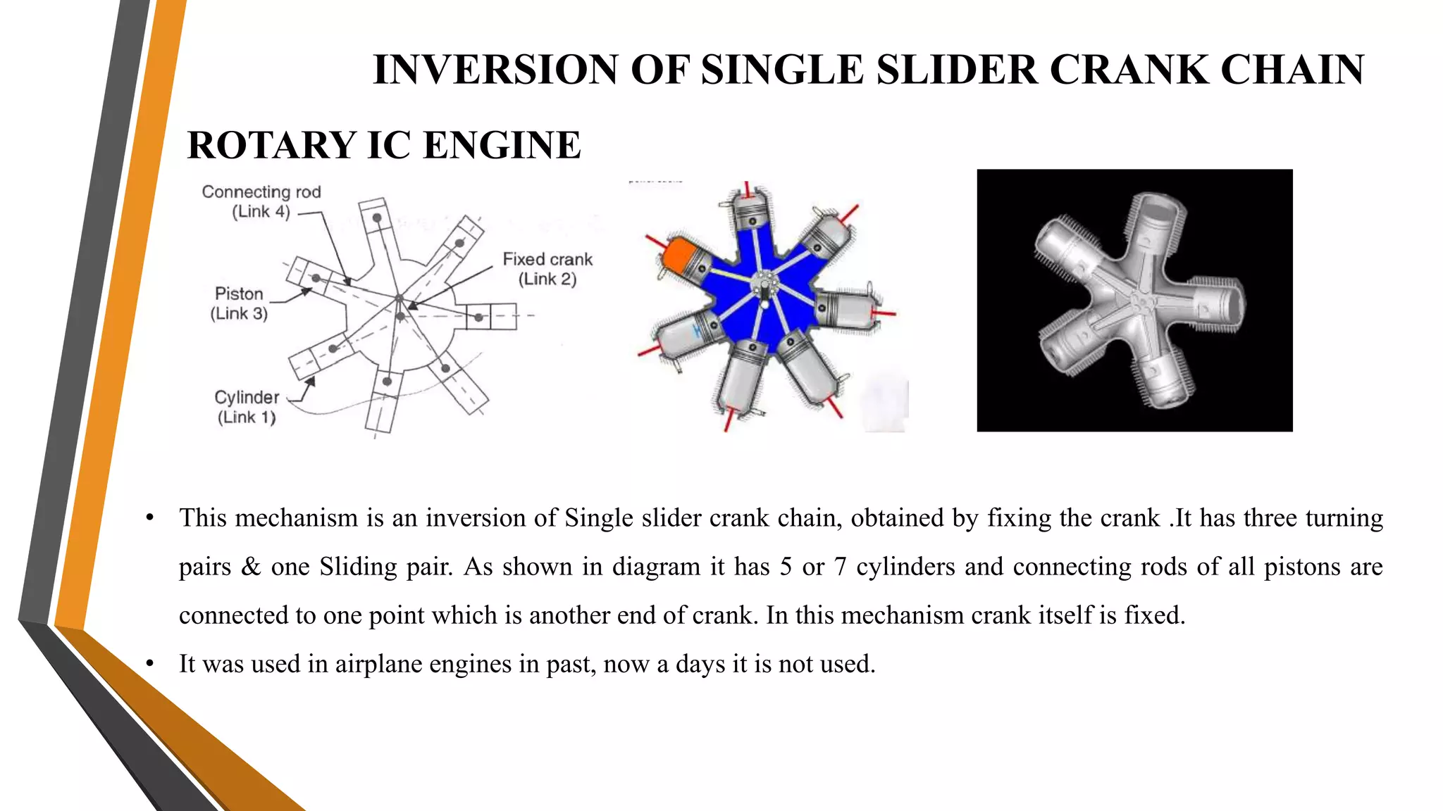 INVERSION OF SINGLE SLIDER CRANK CHAIN
ROTARY IC ENGINE
• This mechanism is an inversion of Single slider crank chain, obtained by fixing the crank .It has three turning
pairs & one Sliding pair. As shown in diagram it has 5 or 7 cylinders and connecting rods of all pistons are
connected to one point which is another end of crank. In this mechanism crank itself is fixed.
• It was used in airplane engines in past, now a days it is not used.
 