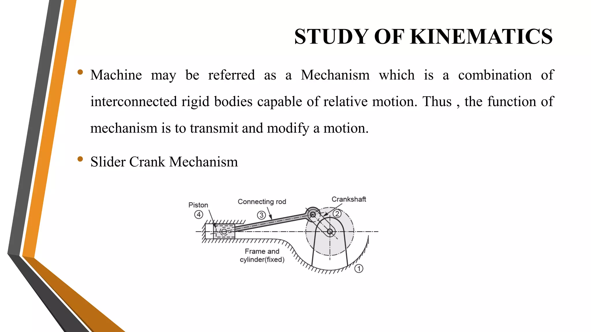 STUDY OF KINEMATICS
• Machine may be referred as a Mechanism which is a combination of
interconnected rigid bodies capable of relative motion. Thus , the function of
mechanism is to transmit and modify a motion.
• Slider Crank Mechanism
 