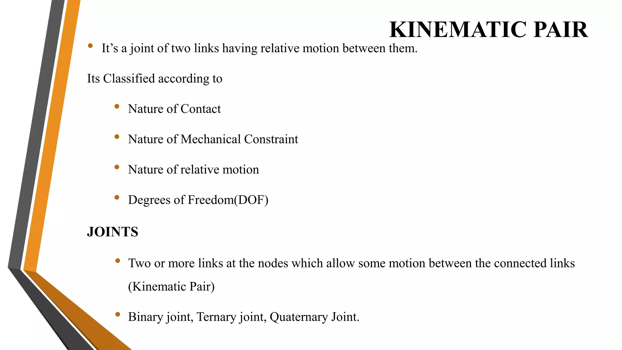 KINEMATIC PAIR
• It’s a joint of two links having relative motion between them.
Its Classified according to
• Nature of Contact
• Nature of Mechanical Constraint
• Nature of relative motion
• Degrees of Freedom(DOF)
JOINTS
• Two or more links at the nodes which allow some motion between the connected links
(Kinematic Pair)
• Binary joint, Ternary joint, Quaternary Joint.
 