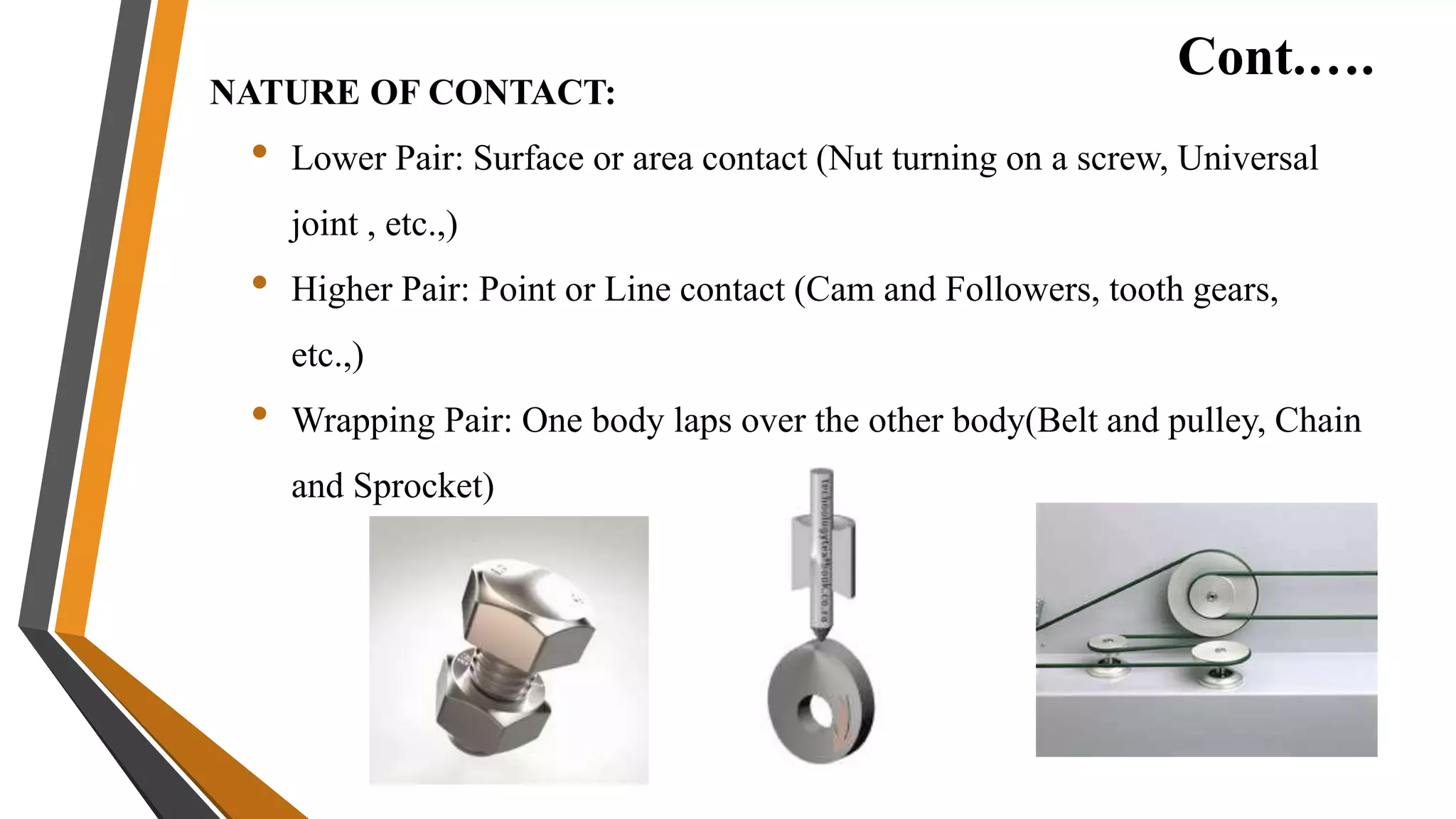 Cont.….
NATURE OF CONTACT:
• Lower Pair: Surface or area contact (Nut turning on a screw, Universal
joint , etc.,)
• Higher Pair: Point or Line contact (Cam and Followers, tooth gears,
etc.,)
• Wrapping Pair: One body laps over the other body(Belt and pulley, Chain
and Sprocket)
 