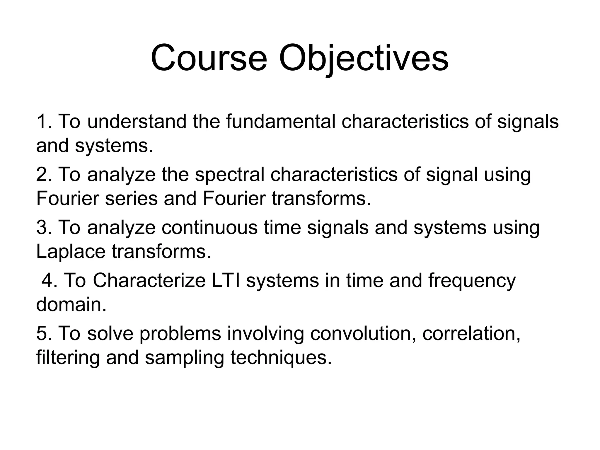Course Objectives
1. To understand the fundamental characteristics of signals
and systems.
2. To analyze the spectral characteristics of signal using
Fourier series and Fourier transforms.
3. To analyze continuous time signals and systems using
Laplace transforms.
4. To Characterize LTI systems in time and frequency
domain.
5. To solve problems involving convolution, correlation,
filtering and sampling techniques.
 