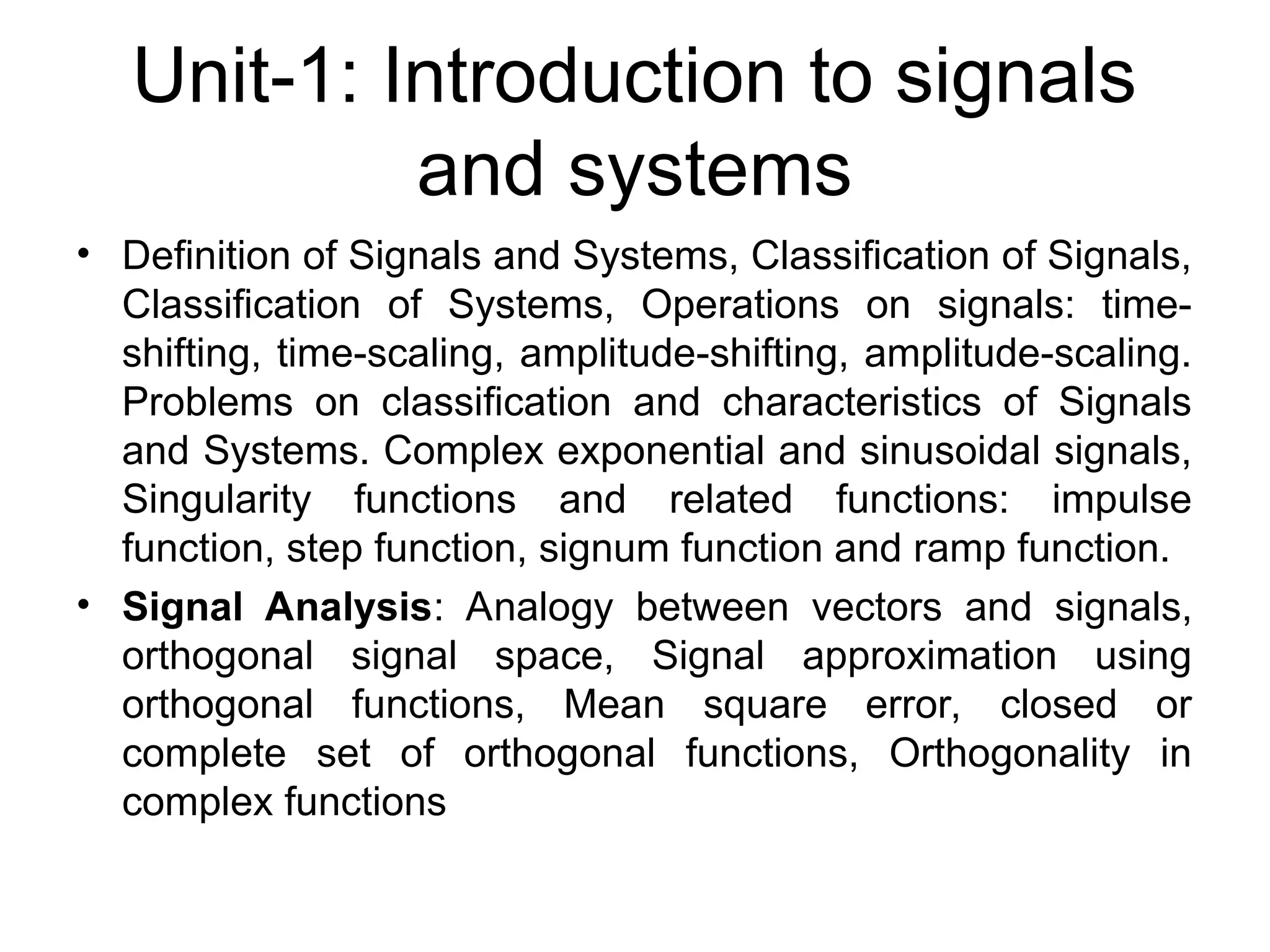 Unit-1: Introduction to signals
and systems
• Definition of Signals and Systems, Classification of Signals,
Classification of Systems, Operations on signals: time-
shifting, time-scaling, amplitude-shifting, amplitude-scaling.
Problems on classification and characteristics of Signals
and Systems. Complex exponential and sinusoidal signals,
Singularity functions and related functions: impulse
function, step function, signum function and ramp function.
• Signal Analysis: Analogy between vectors and signals,
orthogonal signal space, Signal approximation using
orthogonal functions, Mean square error, closed or
complete set of orthogonal functions, Orthogonality in
complex functions
 