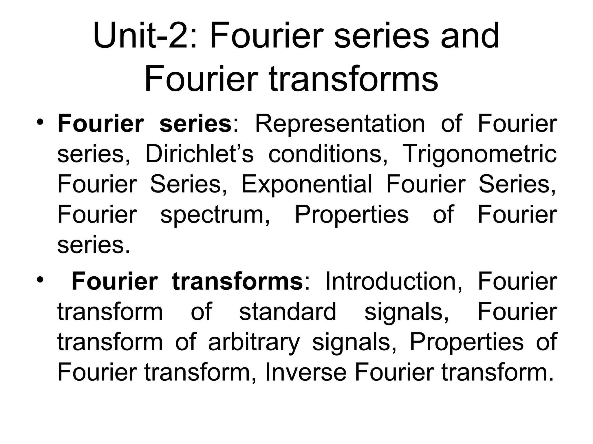 Unit-2: Fourier series and
Fourier transforms
• Fourier series: Representation of Fourier
series, Dirichlet’s conditions, Trigonometric
Fourier Series, Exponential Fourier Series,
Fourier spectrum, Properties of Fourier
series.
• Fourier transforms: Introduction, Fourier
transform of standard signals, Fourier
transform of arbitrary signals, Properties of
Fourier transform, Inverse Fourier transform.
 