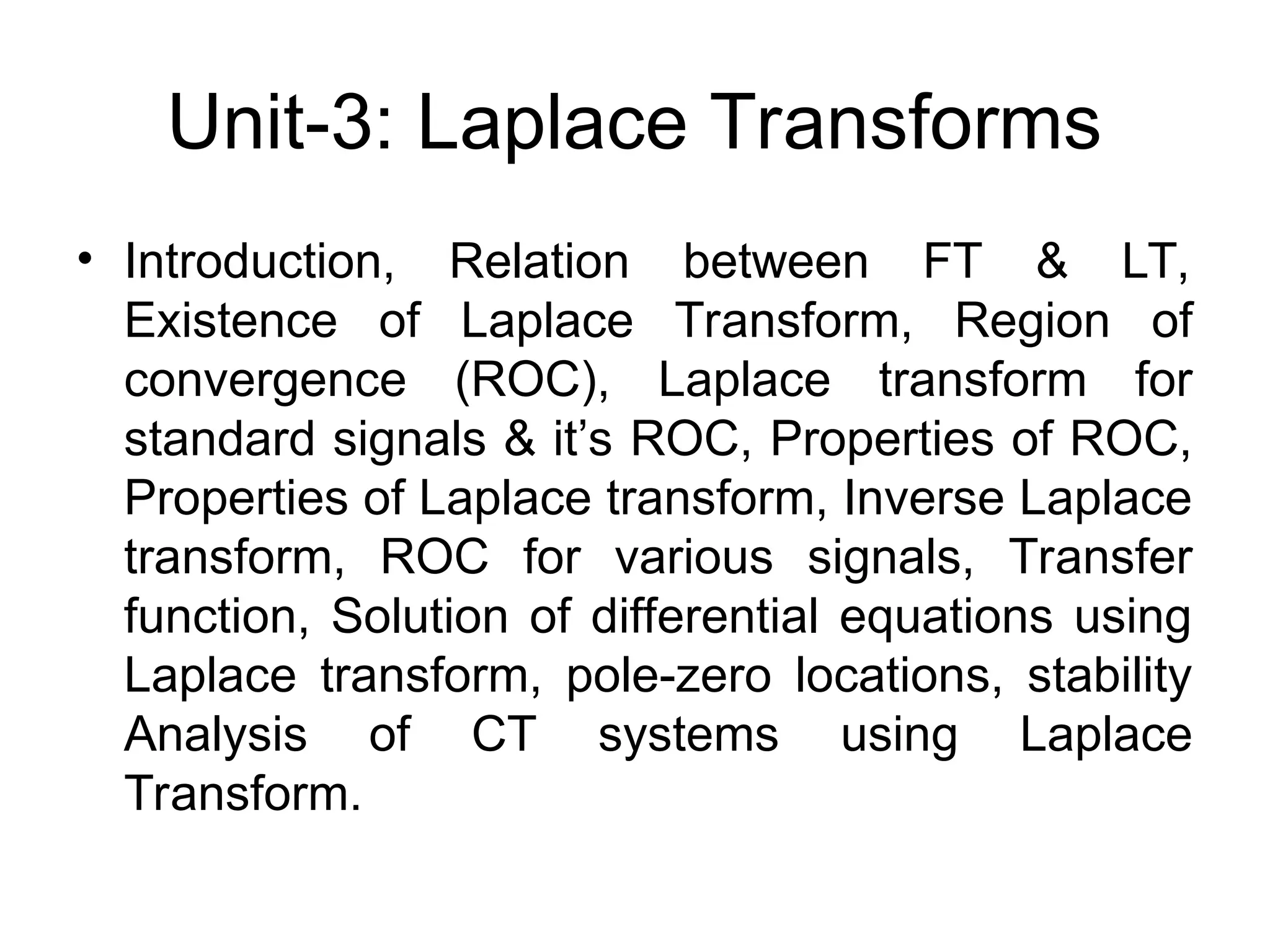 Unit-3: Laplace Transforms
• Introduction, Relation between FT & LT,
Existence of Laplace Transform, Region of
convergence (ROC), Laplace transform for
standard signals & it’s ROC, Properties of ROC,
Properties of Laplace transform, Inverse Laplace
transform, ROC for various signals, Transfer
function, Solution of differential equations using
Laplace transform, pole-zero locations, stability
Analysis of CT systems using Laplace
Transform.
 