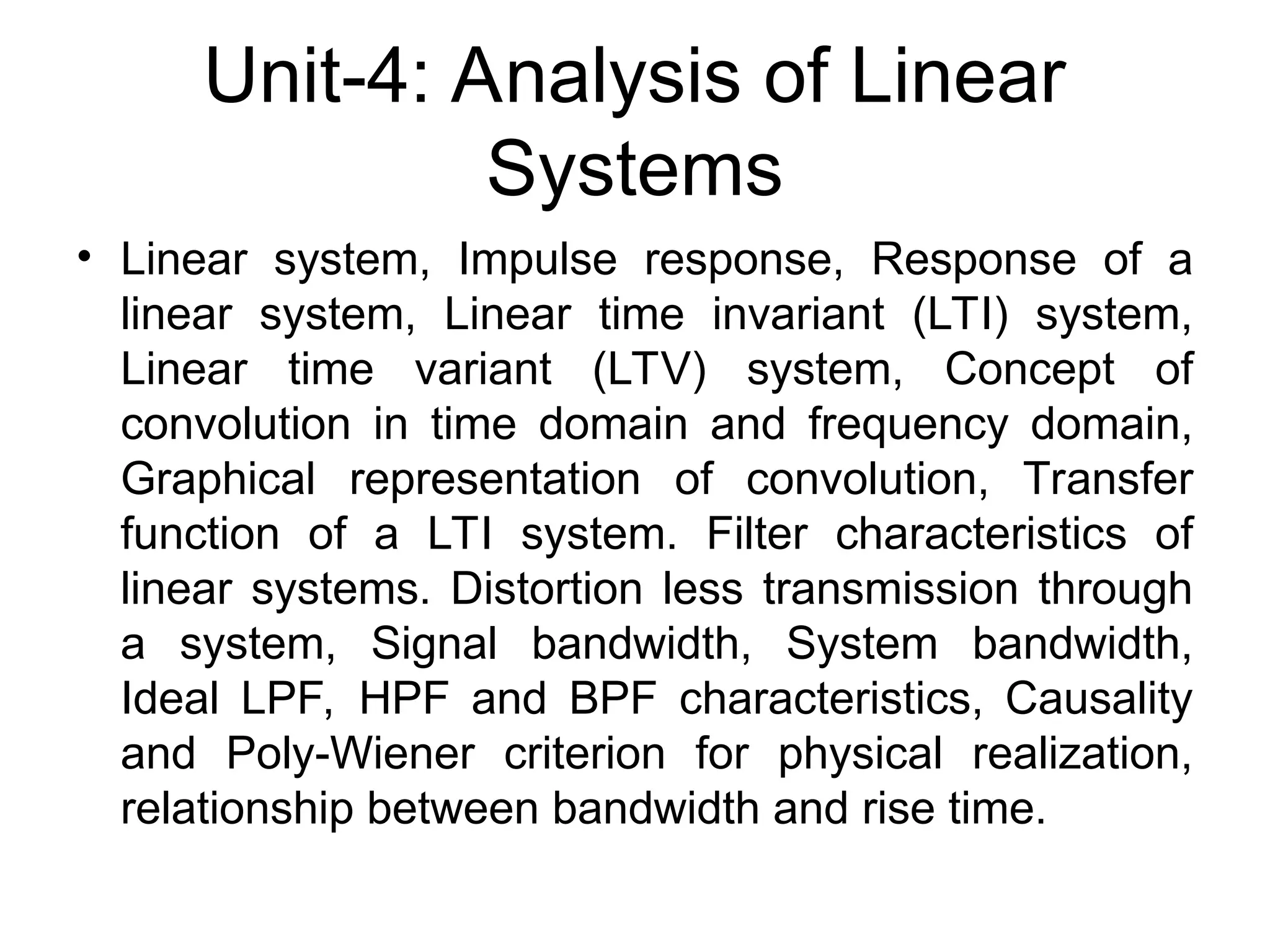 Unit-4: Analysis of Linear
Systems
• Linear system, Impulse response, Response of a
linear system, Linear time invariant (LTI) system,
Linear time variant (LTV) system, Concept of
convolution in time domain and frequency domain,
Graphical representation of convolution, Transfer
function of a LTI system. Filter characteristics of
linear systems. Distortion less transmission through
a system, Signal bandwidth, System bandwidth,
Ideal LPF, HPF and BPF characteristics, Causality
and Poly-Wiener criterion for physical realization,
relationship between bandwidth and rise time.
 