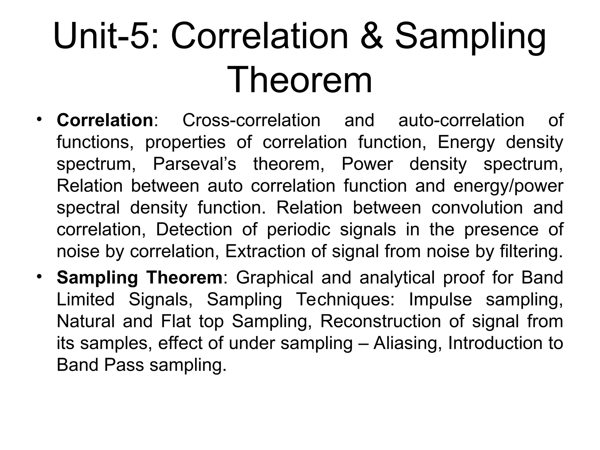 Unit-5: Correlation & Sampling
Theorem
• Correlation: Cross-correlation and auto-correlation of
functions, properties of correlation function, Energy density
spectrum, Parseval’s theorem, Power density spectrum,
Relation between auto correlation function and energy/power
spectral density function. Relation between convolution and
correlation, Detection of periodic signals in the presence of
noise by correlation, Extraction of signal from noise by filtering.
• Sampling Theorem: Graphical and analytical proof for Band
Limited Signals, Sampling Techniques: Impulse sampling,
Natural and Flat top Sampling, Reconstruction of signal from
its samples, effect of under sampling – Aliasing, Introduction to
Band Pass sampling.
 