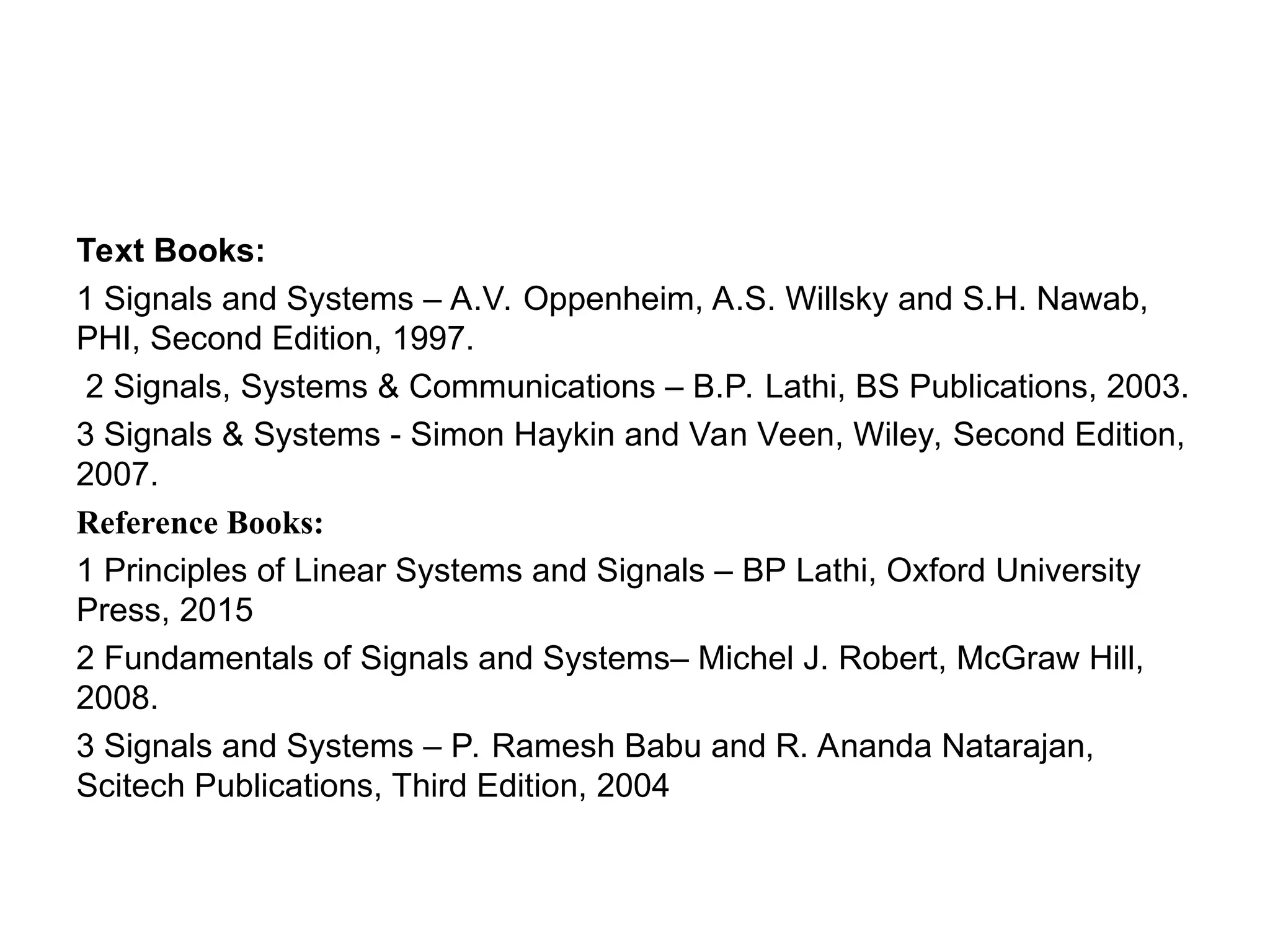 Text Books:
1 Signals and Systems – A.V. Oppenheim, A.S. Willsky and S.H. Nawab,
PHI, Second Edition, 1997.
2 Signals, Systems & Communications – B.P. Lathi, BS Publications, 2003.
3 Signals & Systems - Simon Haykin and Van Veen, Wiley, Second Edition,
2007.
Reference Books:
1 Principles of Linear Systems and Signals – BP Lathi, Oxford University
Press, 2015
2 Fundamentals of Signals and Systems– Michel J. Robert, McGraw Hill,
2008.
3 Signals and Systems – P. Ramesh Babu and R. Ananda Natarajan,
Scitech Publications, Third Edition, 2004
 