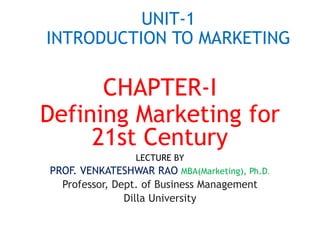 UNIT-1
INTRODUCTION TO MARKETING
CHAPTER-I
Defining Marketing for
21st Century
LECTURE BY
PROF. VENKATESHWAR RAO MBA(Marketing), Ph.D.
Professor, Dept. of Business Management
Dilla University
 