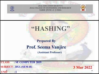 “HASHING”
Prepared By
Prof. Seema Vanjire
(Assistant Professor)
3 Mar 2022
CLASS : SE COMPUTER 2019
SUBJECT : DSA (SEM-II)
.UNIT : I
ZEAL EDUCATION SOCIETY’S
ZEAL COLLEGE OF ENGINEERING AND RESEARCH
NARHE │PUNE -41 │ INDIA
 