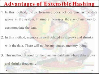 Advantages of Extensible Hashing
1. In this method, the performance does not decrease as the data
grows in the system. It simply increases the size of memory to
accommodate the data.
2. In this method, memory is well utilized as it grows and shrinks
with the data. There will not be any unused memory lying.
3. This method is good for the dynamic database where data grows
and shrinks frequently
 