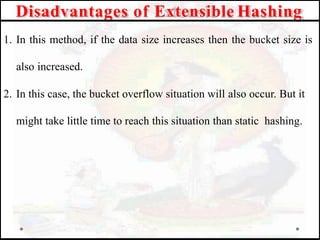 Disadvantages of Extensible Hashing
1. In this method, if the data size increases then the bucket size is
also increased.
2. In this case, the bucket overflow situation will also occur. But it
might take little time to reach this situation than static hashing.
 