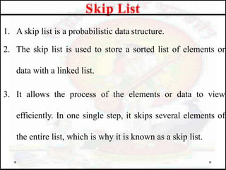 1. A skip list is a probabilistic data structure.
2. The skip list is used to store a sorted list of elements or
data with a linked list.
3. It allows the process of the elements or data to view
efficiently. In one single step, it skips several elements of
the entire list, which is why it is known as a skip list.
Skip List
 