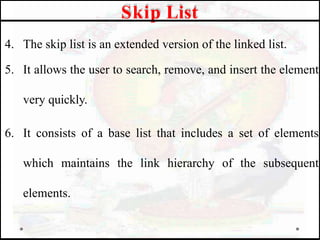 4. The skip list is an extended version of the linked list.
5. It allows the user to search, remove, and insert the element
very quickly.
6. It consists of a base list that includes a set of elements
which maintains the link hierarchy of the subsequent
elements.
Skip List
 
