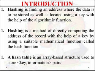 1. Hashing is finding an address where the data is
to be stored as well as located using a key with
the help of the algorithmic function.
1. Hashing is a method of directly computing the
address of the record with the help of a key by
using a suitable mathematical function called
the hash function
1. A hash table is an array-based structure used to
store <key, information> pairs
INTRODUCTION
 