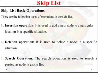 Skip List Basic Operations
There are the following types of operations in the skip list.
1. Insertion operation: It is used to add a new node to a particular
location in a specific situation.
1. Deletion operation: It is used to delete a node in a specific
situation.
1. Search Operation: The search operation is used to search a
particular node in a skip list.
Skip List
 