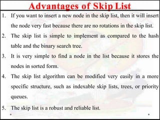 1. If you want to insert a new node in the skip list, then it will insert
the node very fast because there are no rotations in the skip list.
2. The skip list is simple to implement as compared to the hash
table and the binary search tree.
3. It is very simple to find a node in the list because it stores the
nodes in sorted form.
4. The skip list algorithm can be modified very easily in a more
specific structure, such as indexable skip lists, trees, or priority
queues.
5. The skip list is a robust and reliable list.
Advantages of Skip List
 