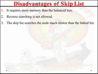 1. It requires more memory than the balanced tree.
2. Reverse searching is not allowed.
3. The skip list searches the node much slower than the linked list.
Disadvantages of Skip List
 