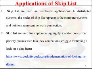 1. Skip list are used in distributed applications. In distributed
systems, the nodes of skip list represents the computer systems
and pointers represent network connection.
2. Skip list are used for implementing highly scalable concurrent
priority queues with less lock contention (struggle for having a
lock on a data item)
https://www.geeksforgeeks.org/implementation-of-locking-in-
dbms/.
Applications of Skip List
 