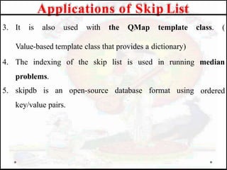 class. (
median
ordered
3. It is also used with the QMap template
Value-based template class that provides a dictionary)
4. The indexing of the skip list is used in running
problems.
5. skipdb is an open-source database format using
key/value pairs.
Applications of Skip List
 
