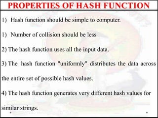 1) Hash function should be simple to computer.
1) Number of collision should be less
2) The hash function uses all the input data.
3) The hash function "uniformly" distributes the data across
the entire set of possible hash values.
4) The hash function generates very different hash values for
similar strings.
PROPERTIES OF HASH FUNCTION
 