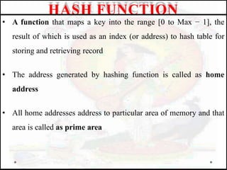 • A function that maps a key into the range [0 to Max − 1], the
result of which is used as an index (or address) to hash table for
storing and retrieving record
• The address generated by hashing function is called as home
address
• All home addresses address to particular area of memory and that
area is called as prime area
HASH FUNCTION
 