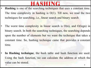 • Hashing is one of the searching techniques that uses a constant time.
The time complexity in hashing is O(1). Till now, we read the two
techniques for searching, i.e., linear search and binary search
• The worst time complexity in linear search is O(n), and O(logn) in
binary search. In both the searching techniques, the searching depends
upon the number of elements but we want the technique that takes a
constant time. So, hashing technique came that provides a constant
time.
• In Hashing technique, the hash table and hash function are used.
Using the hash function, we can calculate the address at which the
value can be stored.
HASHING
 