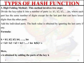 3. Digit Folding Method : This method involves two steps:
Divide the key-value k into a number of parts i.e. k1, k2, k3,….,kn, where each
part has the same number of digits except for the last part that can have lesser
digits than the other parts.
Add the individual parts. The hash value is obtained by ignoring the last carry if
any.
Formula:
k = k1, k2, k3, k4, ….., kn
s = k1+ k2 + k3 + k4 +….+ kn h(K)= s
Here,
s is obtained by adding the parts of the key k
TYPES OF HASH FUNCTION
 