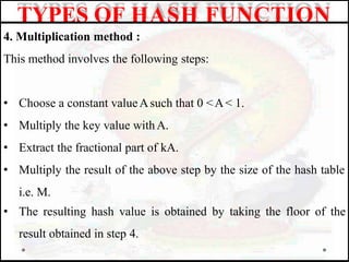 4. Multiplication method :
This method involves the following steps:
• Choose a constant valueAsuch that 0 <A< 1.
• Multiply the key value withA.
• Extract the fractional part of kA.
• Multiply the result of the above step by the size of the hash table
i.e. M.
• The resulting hash value is obtained by taking the floor of the
result obtained in step 4.
TYPES OF HASH FUNCTION
 