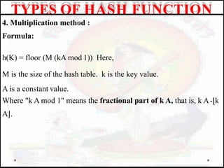 4. Multiplication method :
Formula:
h(K) = floor (M (kA mod 1)) Here,
M is the size of the hash table. k is the key value.
A is a constant value.
Where "k A mod 1" means the fractional part of k A, that is, k A-⌊k
A⌋.
TYPES OF HASH FUNCTION
 