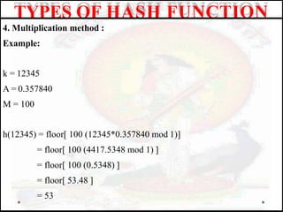 4. Multiplication method :
Example:
k = 12345
A = 0.357840
M = 100
h(12345) = floor[ 100 (12345*0.357840 mod 1)]
= floor[ 100 (4417.5348 mod 1) ]
= floor[ 100 (0.5348) ]
= floor[ 53.48 ]
= 53
TYPES OF HASH FUNCTION
 