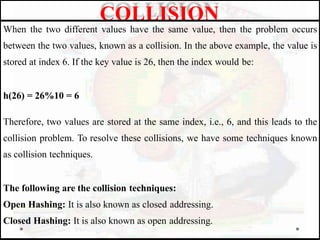 When the two different values have the same value, then the problem occurs
between the two values, known as a collision. In the above example, the value is
stored at index 6. If the key value is 26, then the index would be:
h(26) = 26%10 = 6
Therefore, two values are stored at the same index, i.e., 6, and this leads to the
collision problem. To resolve these collisions, we have some techniques known
as collision techniques.
The following are the collision techniques:
Open Hashing: It is also known as closed addressing.
Closed Hashing: It is also known as open addressing.
COLLISION
 