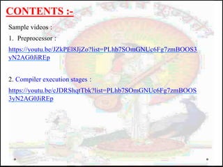 CONTENTS :-
Sample videos :
1. Preprocessor :
https://youtu.be/JZkPEl8JjZo?list=PLhb7SOmGNUc6Fg7zmBOOS3
yN2AG0JiREp
2. Compiler execution stages :
https://youtu.be/cJDRShqtTbk?list=PLhb7SOmGNUc6Fg7zmBOOS
3yN2AG0JiREp
 