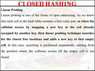 Linear Probing
Linear probing is one of the forms of open addressing. As we know
that each cell in the hash table contains a key-value pair, so when the
collision occurs by mapping a new key to the cell already
occupied by another key, then linear probing technique searches
for the closest free locations and adds a new key to that empty
cell. In this case, searching is performed sequentially, starting from
the position where the collision occurs till the empty cell is not
found.
CLOSED HASHING
 
