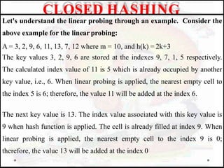 Let's understand the linear probing through an example. Consider the
above example for the linear probing:
A = 3, 2, 9, 6, 11, 13, 7, 12 where m = 10, and h(k) = 2k+3
The key values 3, 2, 9, 6 are stored at the indexes 9, 7, 1, 5 respectively.
The calculated index value of 11 is 5 which is already occupied by another
key value, i.e., 6. When linear probing is applied, the nearest empty cell to
the index 5 is 6; therefore, the value 11 will be added at the index 6.
The next key value is 13. The index value associated with this key value is
9 when hash function is applied. The cell is already filled at index 9. When
linear probing is applied, the nearest empty cell to the index 9 is 0;
therefore, the value 13 will be added at the index 0
CLOSED HASHING
 