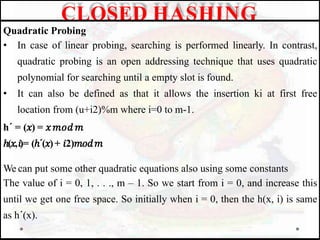 Quadratic Probing
• In case of linear probing, searching is performed linearly. In contrast,
quadratic probing is an open addressing technique that uses quadratic
polynomial for searching until a empty slot is found.
• It can also be defined as that it allows the insertion ki at first free
location from (u+i2)%m where i=0 to m-1.
h´ = (𝑥) = 𝑥𝑚𝑜𝑑𝑚
ℎ(𝑥,𝑖)= (ℎ´(𝑥)+ 𝑖2)𝑚𝑜𝑑𝑚
We can put some other quadratic equations also using some constants
The value of i = 0, 1, . . ., m – 1. So we start from i = 0, and increase this
until we get one free space. So initially when i = 0, then the h(x, i) is same
as h´(x).
CLOSED HASHING
 