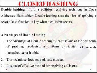 Double hashing : It is a collision resolving technique in Open
Addressed Hash tables. Double hashing uses the idea of applying a
second hash function to key when a collision occurs.
Advantages of Double hashing
1. The advantage of Double hashing is that it is one of the best form
of records
of probing, producing a uniform distribution
throughout a hash table.
2. This technique does not yield any clusters.
3. It is one of effective method for resolving collisions
CLOSED HASHING
 