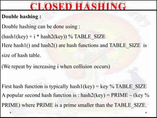 Double hashing :
Double hashing can be done using :
(hash1(key) + i * hash2(key)) % TABLE_SIZE
Here hash1() and hash2() are hash functions and TABLE_SIZE is
size of hash table.
(We repeat by increasing i when collision occurs)
First hash function is typically hash1(key) = key % TABLE_SIZE
A popular second hash function is : hash2(key) = PRIME – (key %
PRIME) where PRIME is a prime smaller than the TABLE_SIZE.
CLOSED HASHING
 