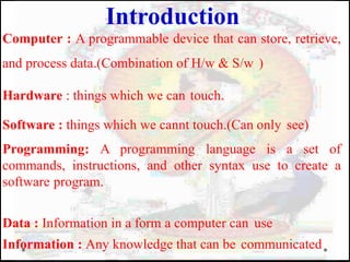 Computer : A programmable device that can store, retrieve,
and process data.(Combination of H/w & S/w )
Hardware : things which we can touch.
Software : things which we cannt touch.(Can only see)
Programming: A programming language is a set of
commands, instructions, and other syntax use to create a
software program.
Data : Information in a form a computer can use
Information : Any knowledge that can be communicated
Introduction
 