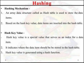 • Hashing Mechanism -
1. An array data structure called as Hash table is used to store the data
items.
2. Based on the hash key value, data items are inserted into the hash table.
• Hash Key Value -
1. Hash key value is a special value that serves as an index for a data
item.
2. It indicates where the data item should be be stored in the hash table.
3. Hash key value is generated using a hash function.
Hashing
 