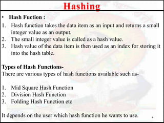 • Hash Fuction :
1. Hash function takes the data item as an input and returns a small
integer value as an output.
2. The small integer value is called as a hash value.
3. Hash value of the data item is then used as an index for storing it
into the hash table.
Types of Hash Functions-
There are various types of hash functions available such as-
1. Mid Square Hash Function
2. Division Hash Function
3. Folding Hash Function etc
It depends on the user which hash function he wants to use.
Hashing
 
