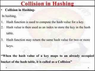 • Collision in Hashing-
In hashing,
1. Hash function is used to compute the hash value for a key.
2. Hash value is then used as an index to store the key in the hash
table.
3. Hash function may return the same hash value for two or more
keys.
“When the hash value of a key maps to an already occupied
bucket of the hash table, it is called as a Collision”
Collision in Hashing
 
