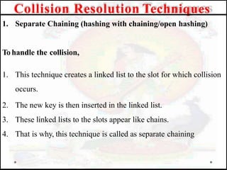 1. Separate Chaining (hashing with chaining/open hashing)
To handle the collision,
1. This technique creates a linked list to the slot for which collision
occurs.
2. The new key is then inserted in the linked list.
3. These linked lists to the slots appear like chains.
4. That is why, this technique is called as separate chaining
Collision Resolution Techniques
 